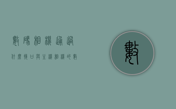 数码相机通过什么接口与主机（相机的数据接口），数码相机与主机连接的数据接口简介，数码相机与主机连接的数据接口简介，接口种类及连接方式解析