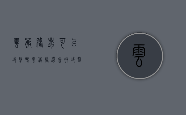 云服务器可以攻击吗（云服务器会被攻击吗），云服务器存在被攻击的风险吗？解析安全挑战与应对策略