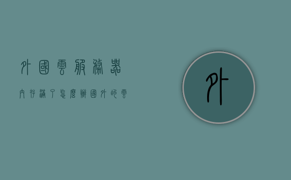 外国云服务器内存满了怎么办（国外的云服务器比国内便宜），外国云服务器内存满了的应对策略及价格优势比较，外国云服务器内存满了应对策略及价格优势对比，内存满时的选择与国内服务的考量，外国云服务器内存满了如何应对？策略与价格优势对比及国内服务考量