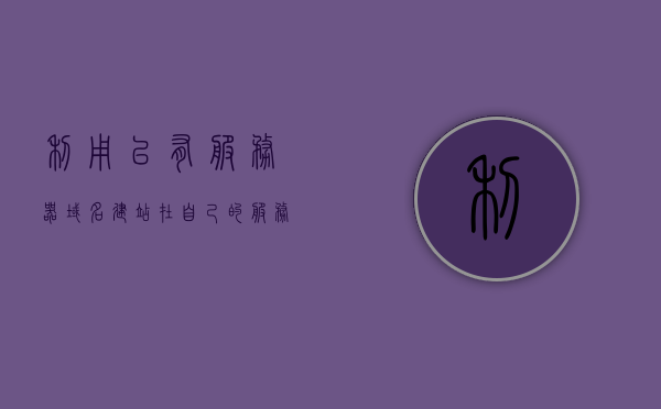 利用已有服务器域名建站（在自己的服务器上使用域名），利用服务器域名建站，域名在自有服务器上的应用实践，自建服务器上的域名应用实践，利用服务器域名建站全解析