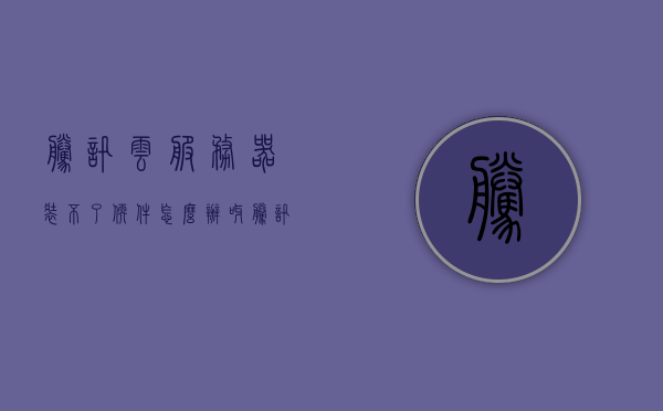 腾讯云服务器装不了软件怎么办呀（腾讯云服务器为什么连接不了网络?），腾讯云服务器软件安装问题与网络连接故障排除指南
