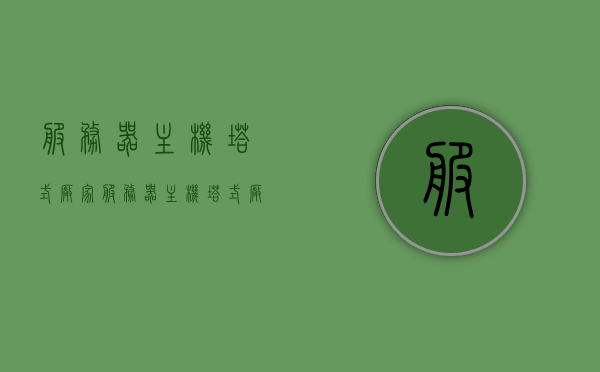 服务器主机塔式厂家（服务器主机塔式厂家有哪些），服务器主机塔式厂家简介及种类解析
