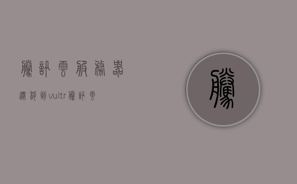 腾讯云服务器迁移到vultr（腾讯云服务器转地区），腾讯云服务器迁移至Vultr，地区转换指南，腾讯云服务器迁移至Vultr，地区转换指南