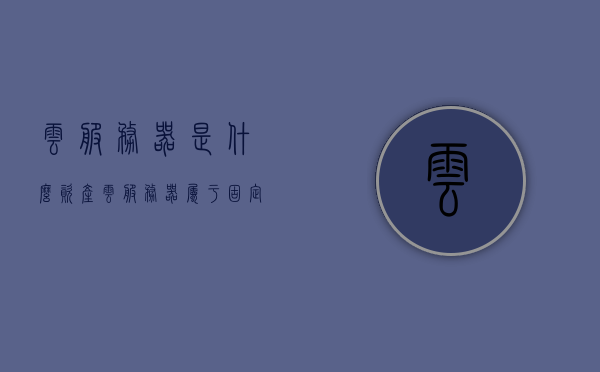 云服务器是什么资产（云服务器属于固定资产吗），云服务器，资产属性解析（属于固定资产吗？），云服务器资产属性解析，是否属于固定资产？，云服务器资产属性解析，是否属于固定资产？，云服务器资产属性解析，是否属于固定资产？全面解读云服务器的资产属性。，全面解读，云服务器的资产属性，是否属于固定资产？