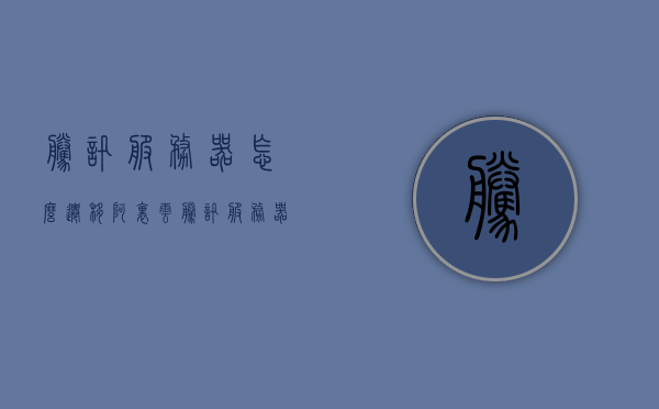 腾讯服务器怎么迁移阿里云（腾讯服务器怎么迁移阿里云端），腾讯服务器迁移至阿里云端的步骤指南