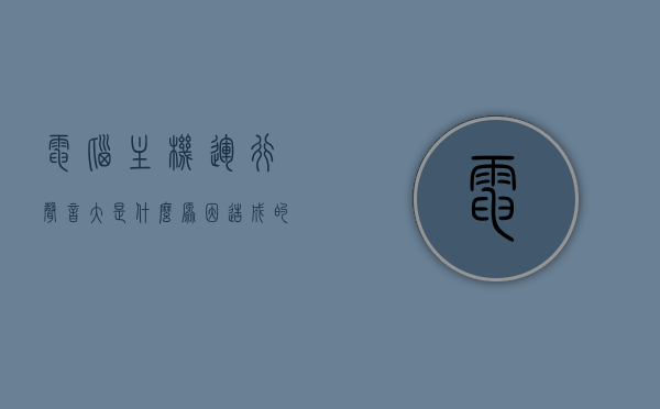 电脑主机运行声音大是什么原因造成的（电脑主机运作声音大是怎么回事），电脑主机运行声音大的原因解析及解决方法