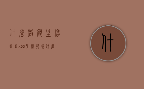 什么游戏主机好好（xss主机能玩什么游戏），关于游戏主机选择，XSS主机游戏兼容性探讨