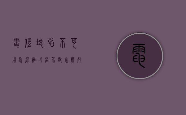电脑域名不可用怎么办（域名不对怎么解决），电脑域名不可用解决方法及域名错误处理指南