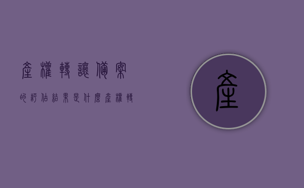产权转让备案的评估结果是什么（产权转让登记），产权转让登记中的评估结果解读