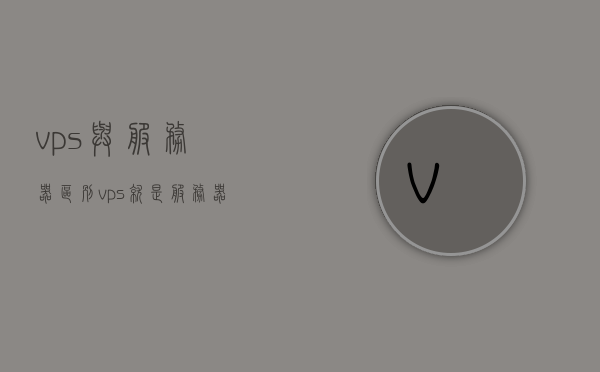 vps与服务器区别（vps就是服务器吗），VPS与服务器区别解析，VPS是否等同于服务器？