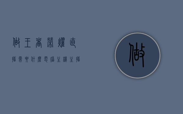 做王者荣耀直播需要什么电脑主机（主播直播王者荣耀用什么设备,什么电脑），王者荣耀直播所需电脑主机设备详解，王者荣耀直播电脑主机设备详解，主播直播王者荣耀所需设备推荐