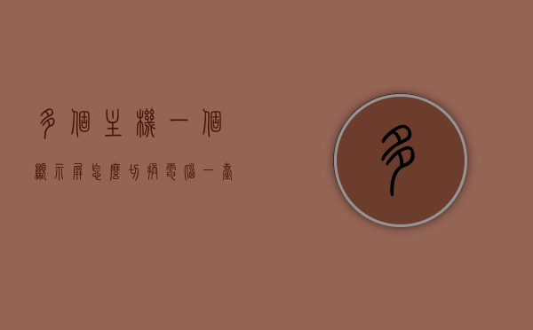多个主机一个显示屏怎么切换电脑（一台主机多个屏幕显示），如何切换多个主机的显示屏显示？一台主机实现多屏幕展示的方法解析