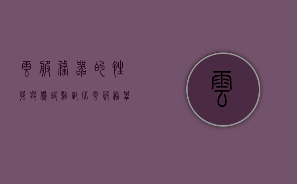 云服务器的性能与优缺点对比（云服务器的主要用途是什么），云服务器性能、优缺点及主要用途解析