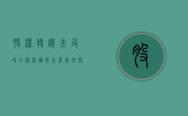 股权转让未及时在税务备案怎么处理（股权转让未成功），股权转让未成功未在税务备案的处理方法探讨，关于股权转让未成功未在税务备案的处理方法探讨，税务备案缺失的处理策略，股权转让未成功税务备案缺失的处理策略探讨