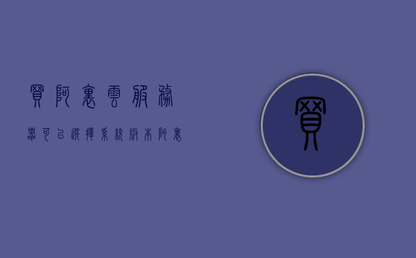 买阿里云服务器可以选择系统版本（阿里云服务器选购指南），阿里云服务器选购指南，如何选择适合的系统版本