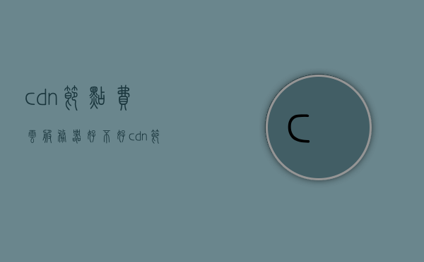 cdn节点费云服务器好不好（cdn节点服务器是什么意思），关于CDN节点费云服务器的好坏及其含义解析