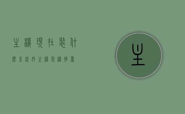 主机现在装什么系统好（主机装机推荐），主机装机系统选择指南，最佳操作系统推荐