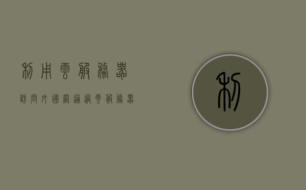 利用云服务器访问外国网（通过云服务器访问外网），云服务器访问外国网络指南，实现外网连接新途径，云服务器访问外国网络指南，实现外网连接新途径的探索