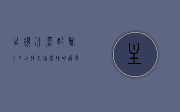 主机什么配置可以玩转各种软件的游戏（能玩主流游戏的主机配置），主机配置指南，玩转各种软件游戏，畅玩主流游戏的主机配置要求