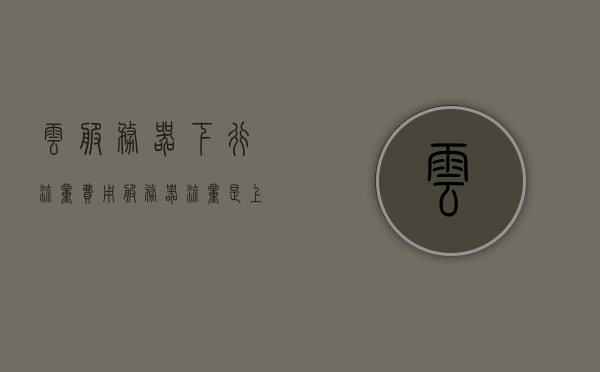 云服务器下行流量费用（服务器流量是上行还是下行），云服务器下行流量费用解析，服务器流量究竟属于上行还是下行？
