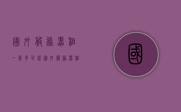 国外服务器租一年多少钱（国外服务器租用价格表），国外服务器租用一年的费用及价格表概览，国外服务器租用一年的费用概览，价格表与费用分析，国外服务器租用一年的费用概览及价格表分析，国外服务器租用一年的费用与价格表概览及分析