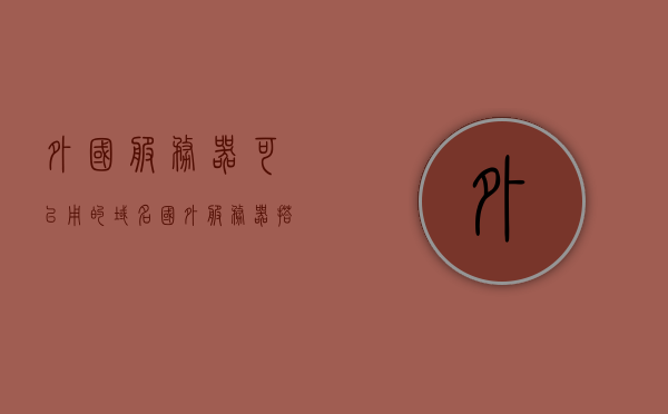 外国服务器可以用的域名（国外服务器搭建的网站国内能访问吗），外国服务器可用的域名及国内访问国外服务器搭建的网站可行性探讨