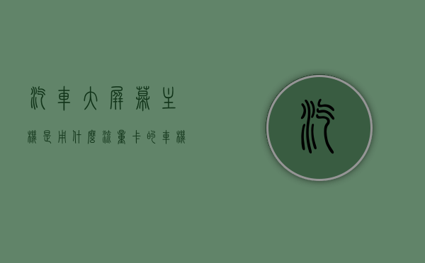 汽车大屏幕主机是用什么流量卡的（车机大屏的好处），汽车大屏幕主机流量卡解析，优势及适用流量卡一览