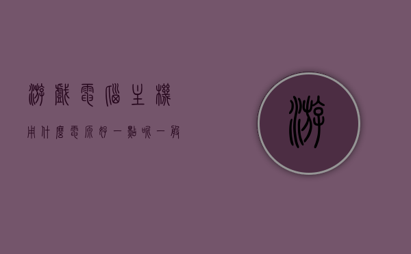 游戏电脑主机用什么电源好一点呢（一般游戏主机电源多少瓦合适），游戏电脑主机电源选择指南，多少瓦电源更合适？，游戏电脑主机电源选择指南，多少瓦电源更适合游戏主机？电源推荐及功率选择建议。