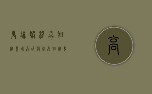 高端服务器租用费用（高端服务器租用费用怎么算），关于高端服务器租用的费用解析与计算方式