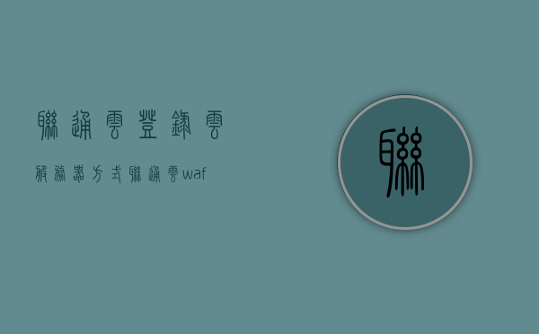 联通云登录云服务器方式（联通云waf），联通云，云服务器登录及WAF功能介绍