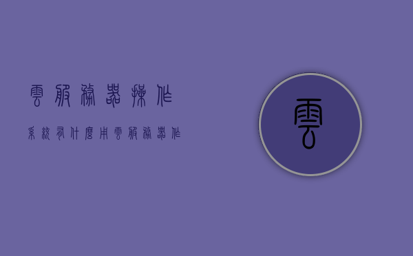 云服务器操作系统有什么用（云服务器 作用），云服务器操作系统的作用及功能解析，云服务器的实际应用价值
