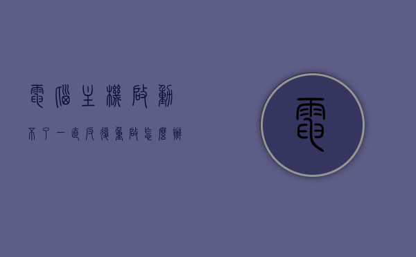 电脑主机启动不了一直反复重启怎么办（电脑主机开不了机反复重启），电脑主机反复重启无法启动的解决方法，电脑主机反复重启无法启动的解决方法与故障排除指南，电脑主机反复重启无法启动的解决方法与故障排除指南