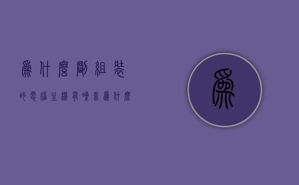 为什么刚组装的电脑主机有嗓音（为什么刚组装的电脑主机有嗓音呢），刚组装电脑主机出现嗓音的原因解析