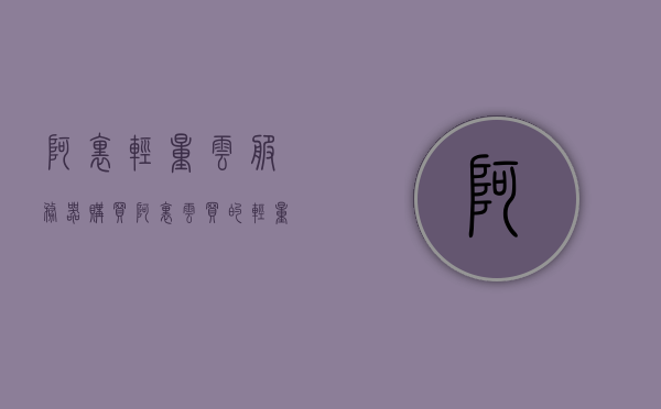 阿里轻量云服务器购买（阿里云买的轻量服务器在哪里），阿里轻量云服务器购买指南，轻松购买阿里云轻量服务器！