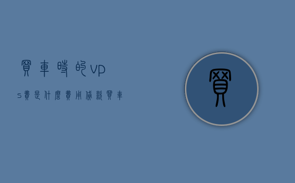 买车时的vps费是什么费用（贷款买车vps费用是什么意思），揭秘购车过程中的神秘费用，贷款买车时，什么是vps费用？