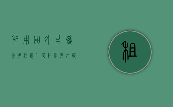租用国外主机需要注意什么（租用国外服务器的费用一年多少），租用国外主机需知，要点与费用概览