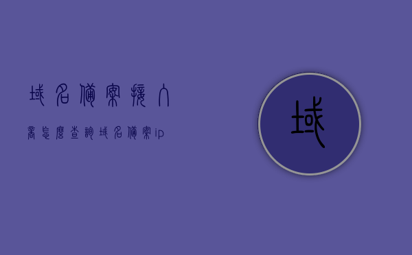 域名备案接入商怎么查询（域名备案ip在哪查），如何查询域名备案接入商及域名备案IP地址？，如何查询域名备案接入商及域名备案IP地址的详细步骤
