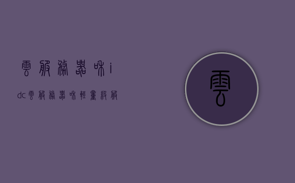 云服务器和idc（云服务器和轻量级服务器的区别），云服务器与IDC，解析云服务器与轻量级服务器的差异，云服务器与IDC，解析云服务器与轻量级服务器的差异及优势对比