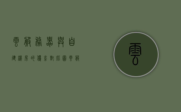 云服务器与自建机房的优劣对比图（云服务器和自建机房的对比），云服务器与自建机房对比，优劣分析图解