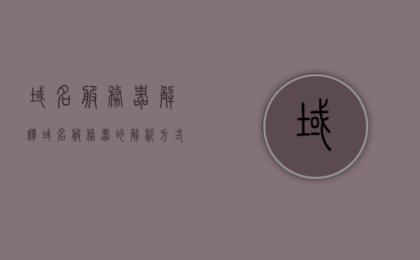 域名服务器解释（域名服务器的解析方式），域名服务器的解析方式详解，域名服务器的功能及其工作原理