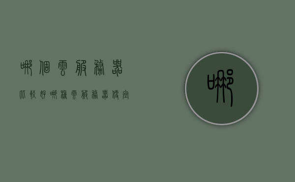哪个云服务器比较好（哪种云服务器便宜），关于云服务器选择，哪个云服务器更好且更便宜？