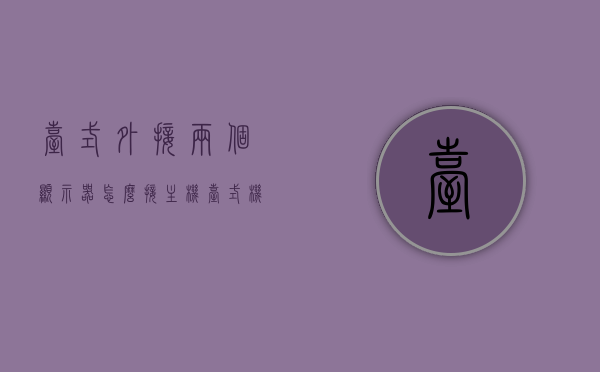 台式外接两个显示器怎么接主机（台式机 接两个显示器），台式电脑外接两个显示器的设置方法与步骤