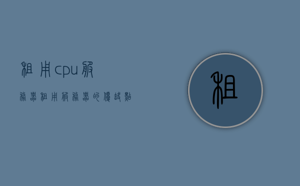 租用cpu服务器（租用服务器的优缺点），租用CPU服务器，优缺点详解，租用CPU服务器的优缺点详解，租用CPU服务器的优缺点全面解析
