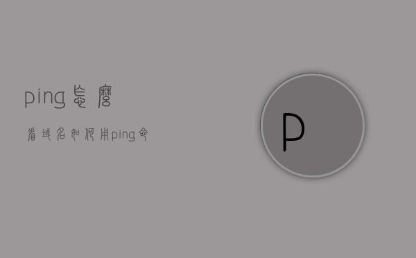 ping怎么看域名（如何用ping命令查看域名对应的ip地址?），如何用ping命令查看域名对应的IP地址？解析步骤详解