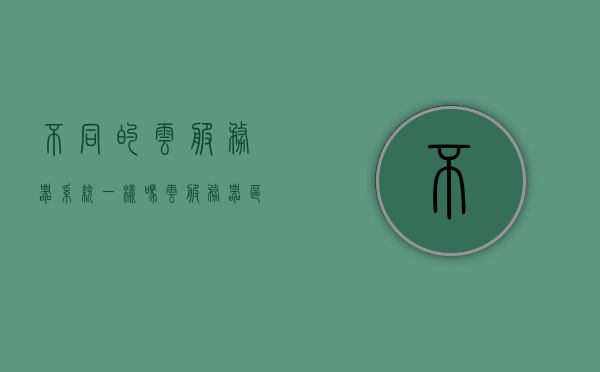 不同的云服务器系统一样吗（云服务器区别），云服务器系统的差异与区别解析，云服务器系统的差异与区别解析，探索不同云服务器系统的差异和特点，探索不同云服务器系统的差异和特点解析