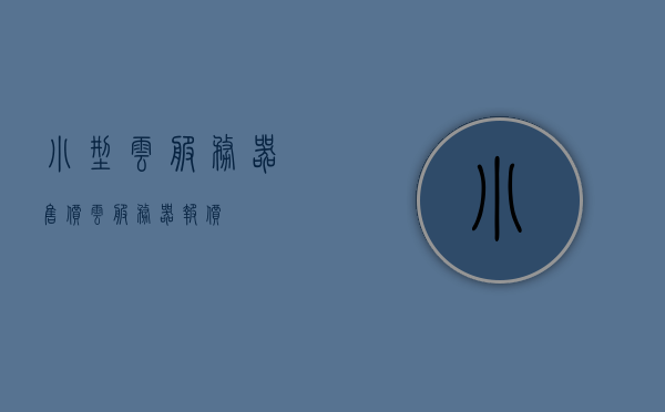 小型云服务器售价（云服务器 报价），小型云服务器售价及报价概览，小型云服务器售价一览，报价及概览