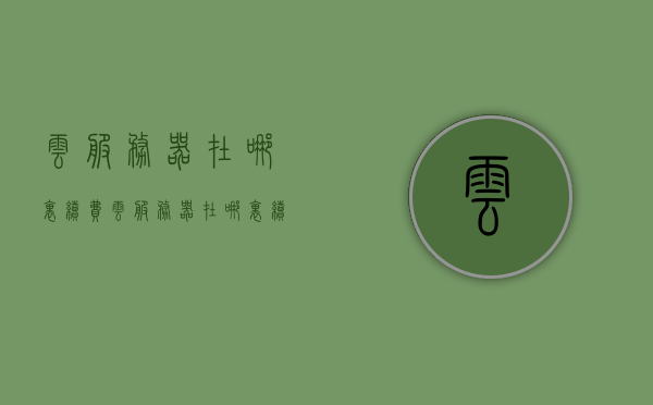 云服务器在哪里续费（云服务器在哪里续费会员），云服务器续费及会员充值指南