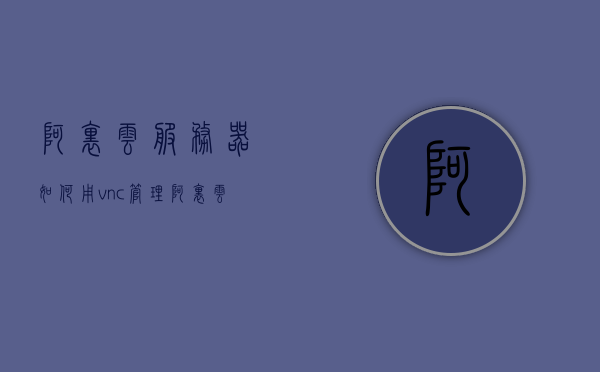 阿里云服务器如何用vnc管理（阿里云vnc登录），阿里云服务器VNC管理指南，如何远程登录与管理？