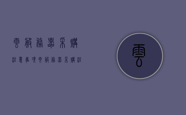 云服务器采购注意事项（云服务器采购注意事项），云服务器采购指南，关键注意事项全解析，云服务器采购指南，关键注意事项全解析与选购指南，云服务器采购指南，关键注意事项全解析与选购要点梳理