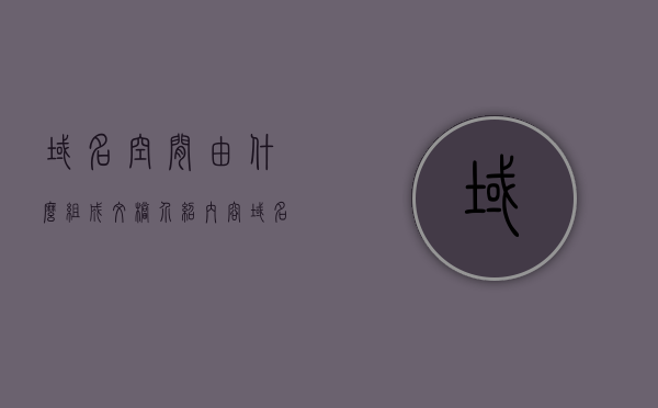 域名空间由什么组成文档介绍内容（域名空间是什么），域名空间组成详解，概念与构成介绍
